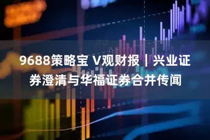 9688策略宝 V观财报｜兴业证券澄清与华福证券合并传闻
