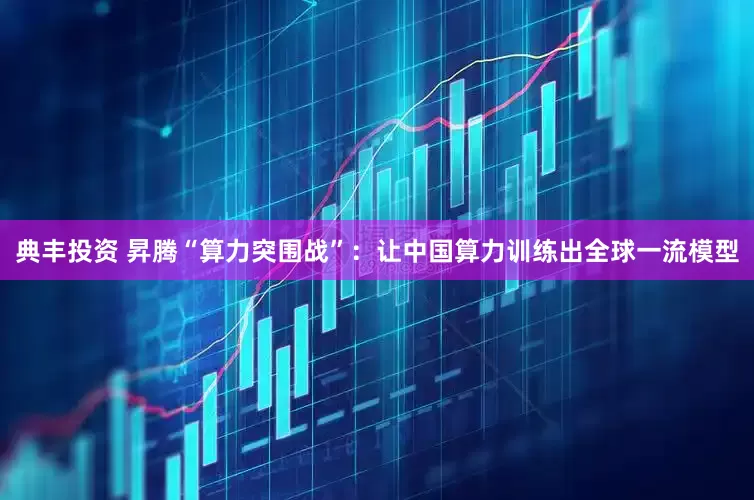 典丰投资 昇腾“算力突围战”：让中国算力训练出全球一流模型
