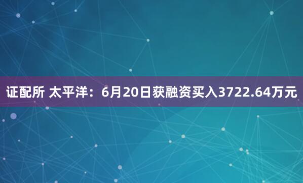 证配所 太平洋：6月20日获融资买入3722.64万元