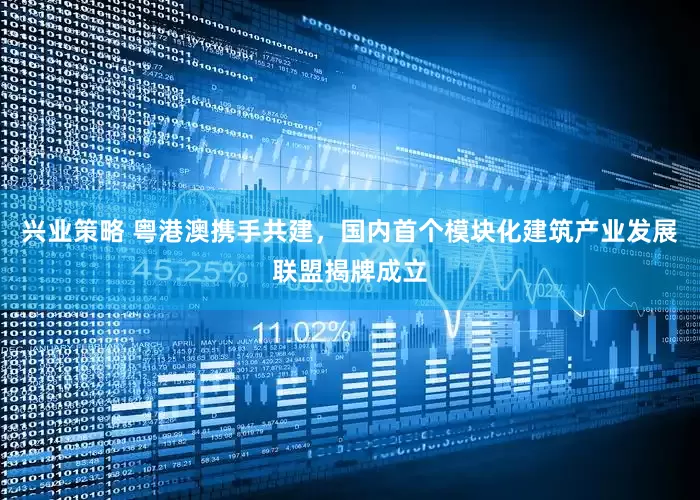 兴业策略 粤港澳携手共建，国内首个模块化建筑产业发展联盟揭牌成立
