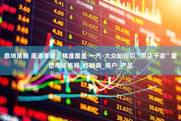 鼎坤策略 渠道革新，精准覆盖 一汽-大众如何以“百店千家”重塑市场格局_经销商_用户_产品