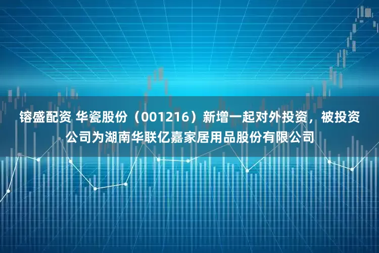 镕盛配资 华瓷股份（001216）新增一起对外投资，被投资公司为湖南华联亿嘉家居用品股份有限公司