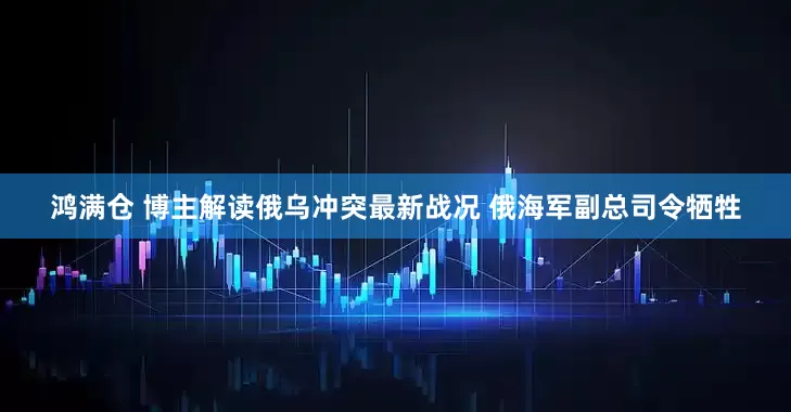 鸿满仓 博主解读俄乌冲突最新战况 俄海军副总司令牺牲