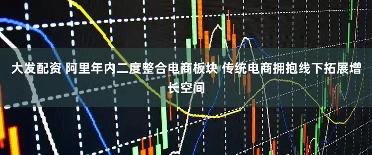 大发配资 阿里年内二度整合电商板块 传统电商拥抱线下拓展增长空间