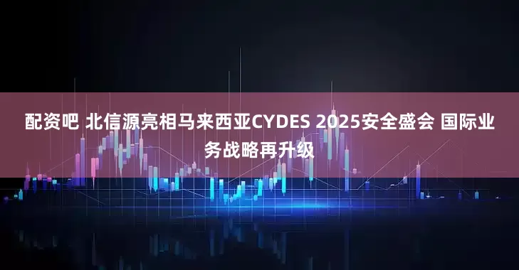 配资吧 北信源亮相马来西亚CYDES 2025安全盛会 国际业务战略再升级