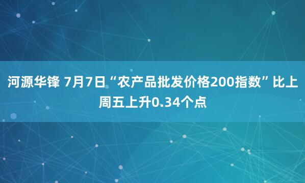河源华锋 7月7日“农产品批发价格200指数”比上周五上升0.34个点