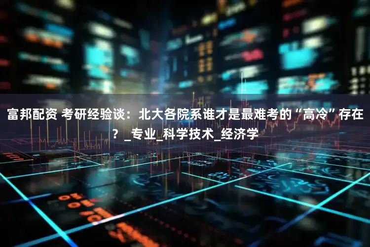 富邦配资 考研经验谈：北大各院系谁才是最难考的“高冷”存在？_专业_科学技术_经济学
