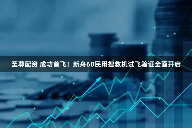 至尊配资 成功首飞！新舟60民用搜救机试飞验证全面开启
