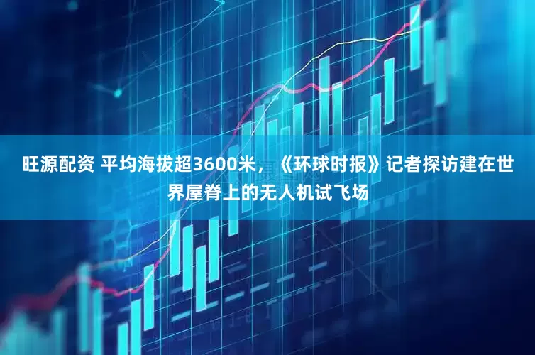 旺源配资 平均海拔超3600米，《环球时报》记者探访建在世界屋脊上的无人机试飞场