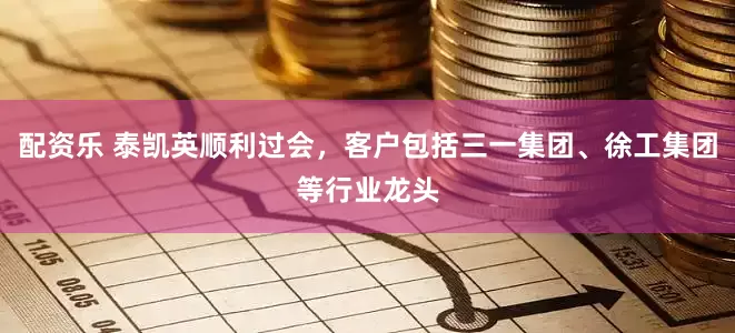 配资乐 泰凯英顺利过会，客户包括三一集团、徐工集团等行业龙头