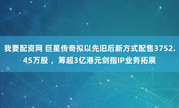 我要配资网 巨星传奇拟以先旧后新方式配售3752.45万股 ，筹超3亿港元剑指IP业务拓展