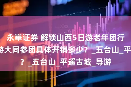 永崋证券 解锁山西5日游老年团行程，老年人游大同参团具体开销多少？_五台山_平遥古城_导游