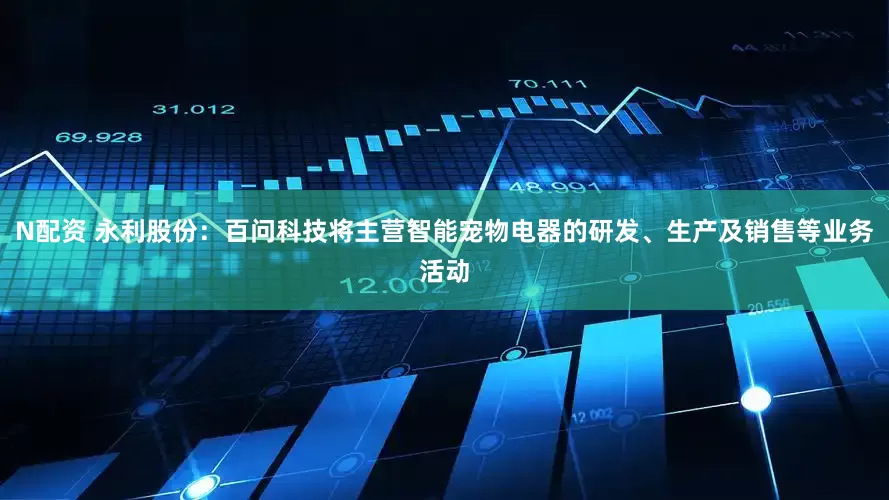 N配资 永利股份：百问科技将主营智能宠物电器的研发、生产及销售等业务活动