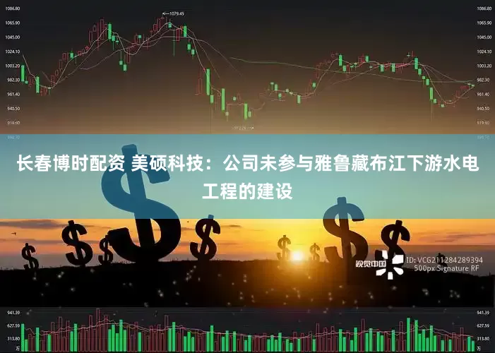 长春博时配资 美硕科技：公司未参与雅鲁藏布江下游水电工程的建设