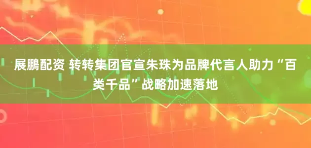 展鵬配资 转转集团官宣朱珠为品牌代言人助力“百类千品”战略加速落地