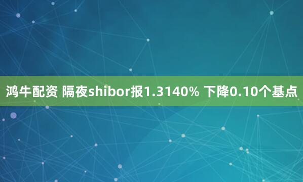 鸿牛配资 隔夜shibor报1.3140% 下降0.10个基点