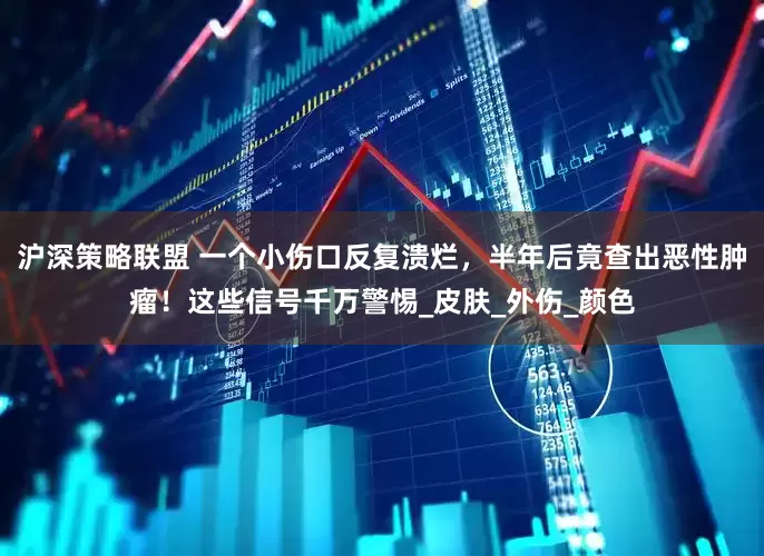 沪深策略联盟 一个小伤口反复溃烂，半年后竟查出恶性肿瘤！这些信号千万警惕_皮肤_外伤_颜色