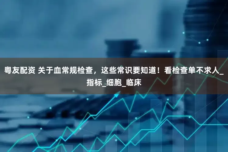 粤友配资 关于血常规检查，这些常识要知道！看检查单不求人_指标_细胞_临床