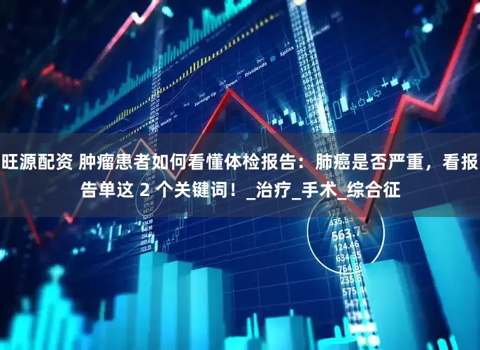 旺源配资 肿瘤患者如何看懂体检报告：肺癌是否严重，看报告单这 2 个关键词！_治疗_手术_综合征