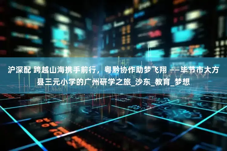 沪深配 跨越山海携手前行，粤黔协作助梦飞翔 ——毕节市大方县三元小学的广州研学之旅_沙东_教育_梦想