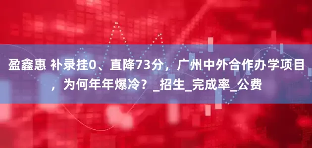 盈鑫惠 补录挂0、直降73分，广州中外合作办学项目，为何年年爆冷？_招生_完成率_公费