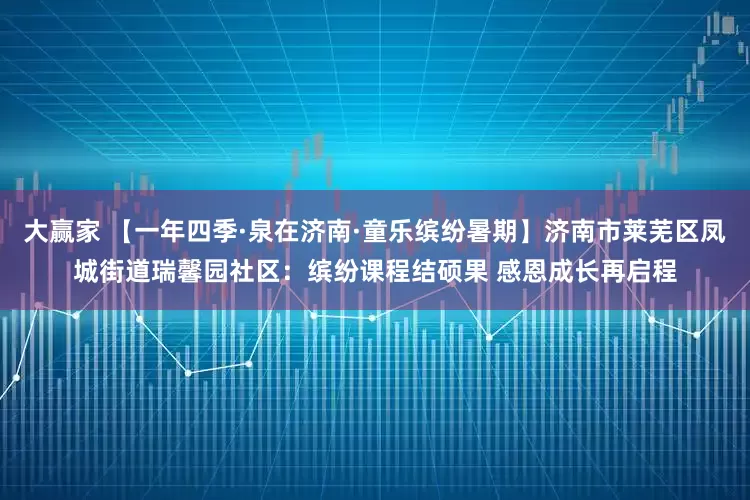 大赢家 【一年四季·泉在济南·童乐缤纷暑期】济南市莱芜区凤城街道瑞馨园社区：缤纷课程结硕果 感恩成长再启程