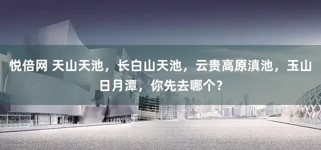 悦倍网 天山天池，长白山天池，云贵高原滇池，玉山日月潭，你先去哪个？