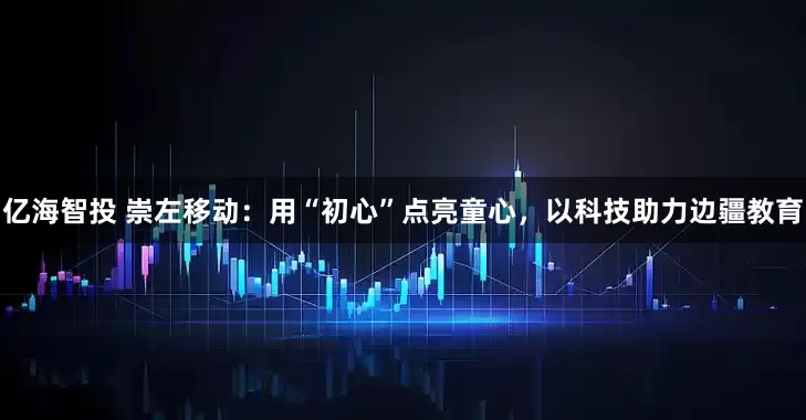 亿海智投 崇左移动：用“初心”点亮童心，以科技助力边疆教育
