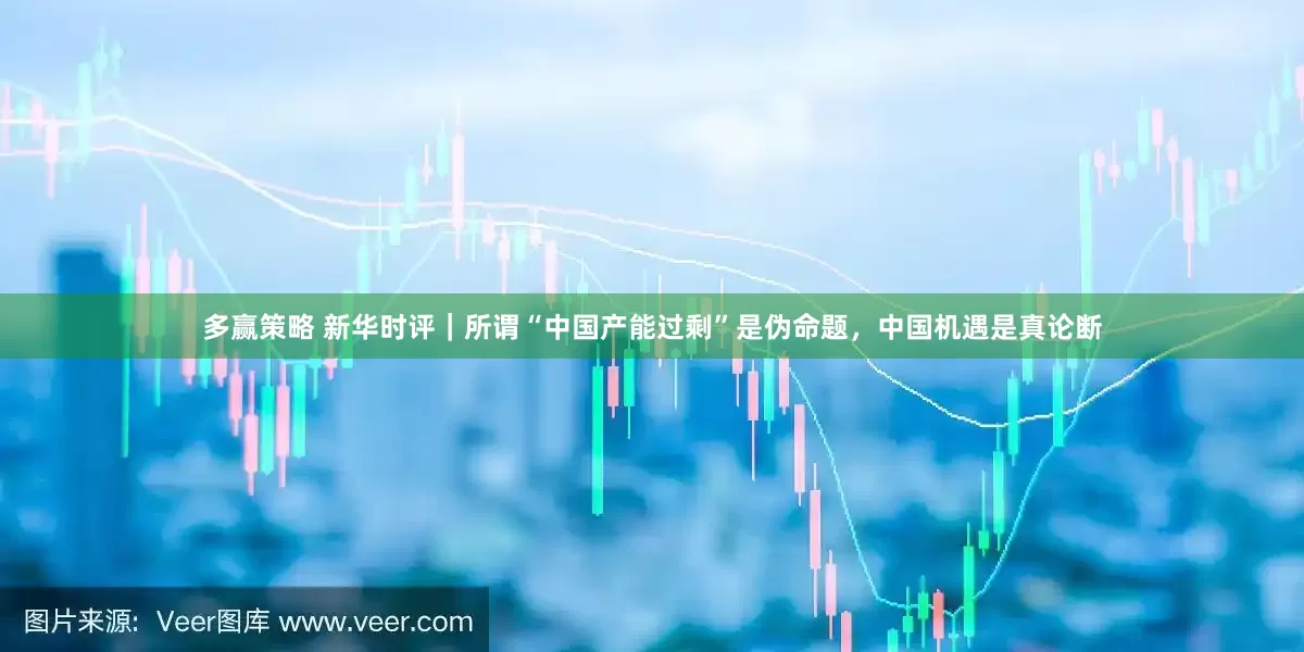 多赢策略 新华时评｜所谓“中国产能过剩”是伪命题，中国机遇是真论断